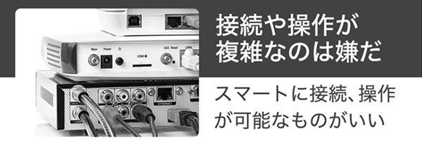 接続や操作が複雑なのは嫌だ。スマートに接続、操作が可能なものがいい