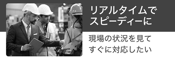 リアルタイムでスピーディーに。現場の状況を見てすぐに対応したい
